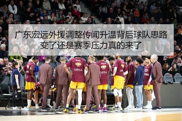 广东宏远外援调整传闻升温背后球队思路变了还是赛季压力真的来了
